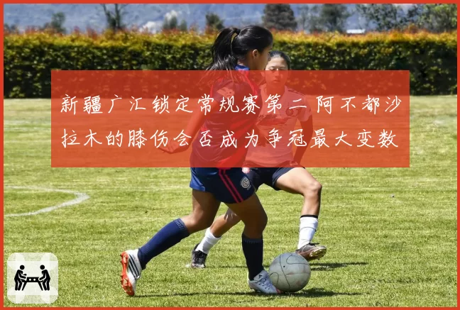 新疆广汇锁定常规赛第二 阿不都沙拉木的膝伤会否成为争冠最大变数？