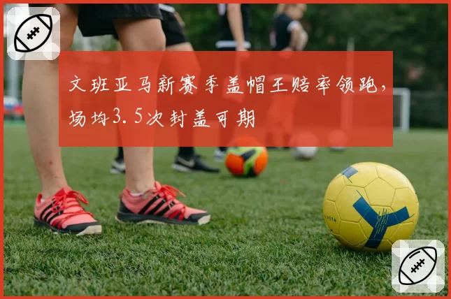 文班亚马新赛季盖帽王赔率领跑，场均3.5次封盖可期