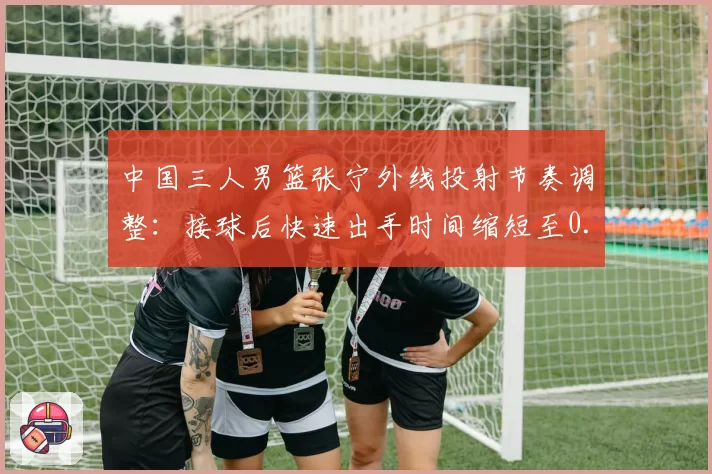 中国三人男篮张宁外线投射节奏调整：接球后快速出手时间缩短至0.4秒，奥运资格赛三分命中率升至45%