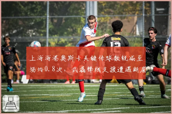 上海海港奥斯卡关键传球数锐减至场均0.8次，武磊锋线支援遭遇断崖式下滑