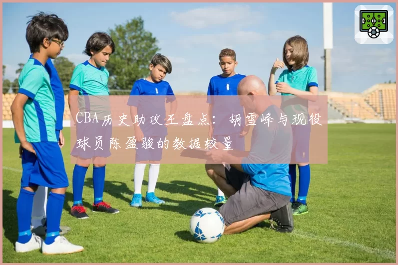 CBA历史助攻王盘点：胡雪峰与现役球员陈盈骏的数据较量