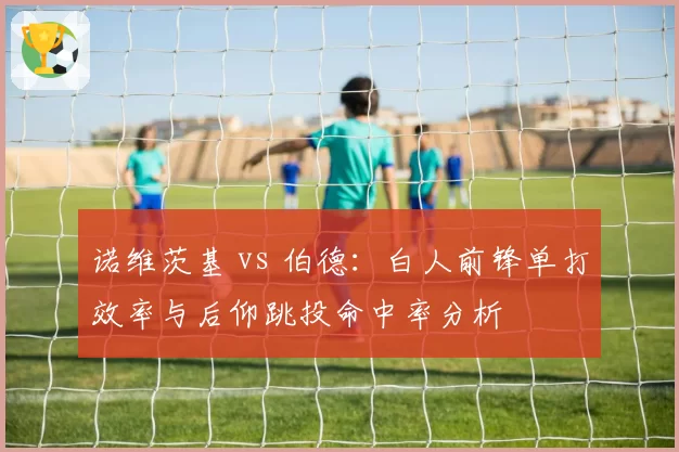 诺维茨基 vs 伯德:白人前锋单打效率与后仰跳投命中率分析