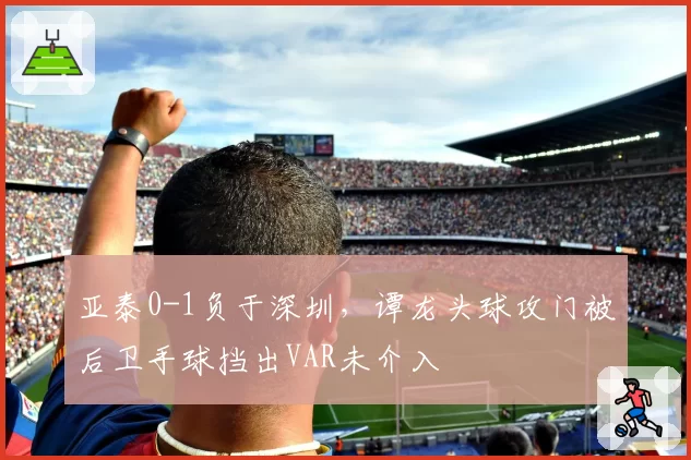 亚泰0-1负于深圳,谭龙头球攻门被后卫手球挡出VAR未介入