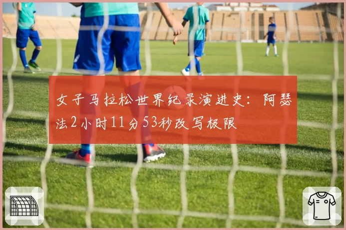女子马拉松世界纪录演进史：阿瑟法2小时11分53秒改写极限