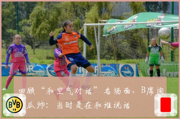 回顾“和空气对话”名场面,B席询问瓜帅:当时是在和谁说话