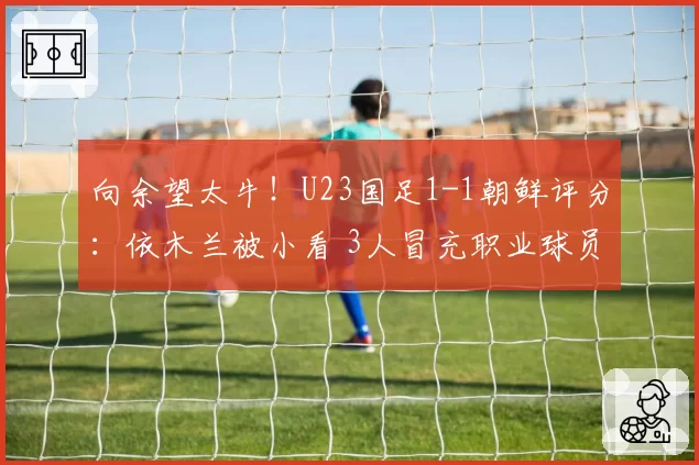 向余望太牛！U23国足1-1朝鲜评分：依木兰被小看 3人冒充职业球员