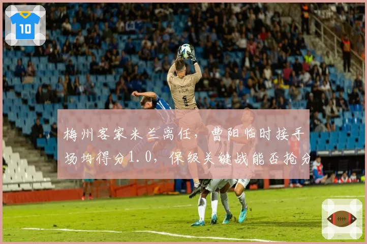 梅州客家米兰离任，曹阳临时接手场均得分1.0，保级关键战能否抢分？