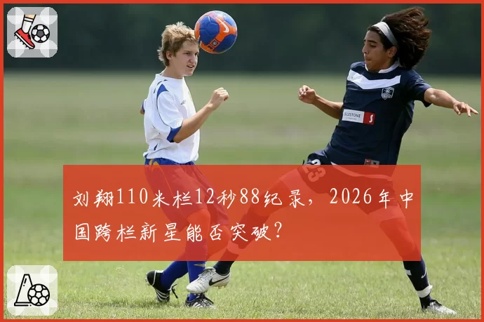 刘翔110米栏12秒88纪录，2026年中国跨栏新星能否突破？