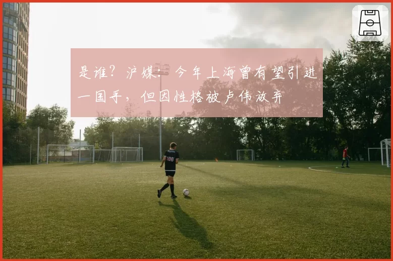 是谁?沪媒:今年上海曾有望引进一国手,但因性格被卢伟放弃