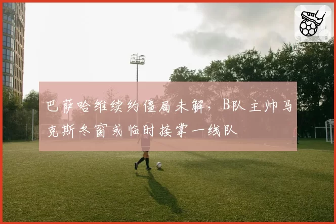巴萨哈维续约僵局未解，B队主帅马克斯冬窗或临时接掌一线队