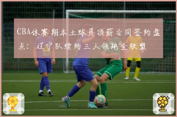 CBA休赛期本土球员顶薪合同签约盘点:辽宁队续约三人领跑全联盟